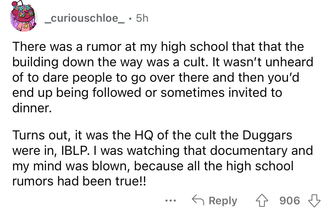 angle - _curiouschloe_ . 5h There was a rumor at my high school that that the building down the way was a cult. It wasn't unheard of to dare people to go over there and then you'd end up being ed or sometimes invited to dinner. Turns out, it was the Hq of