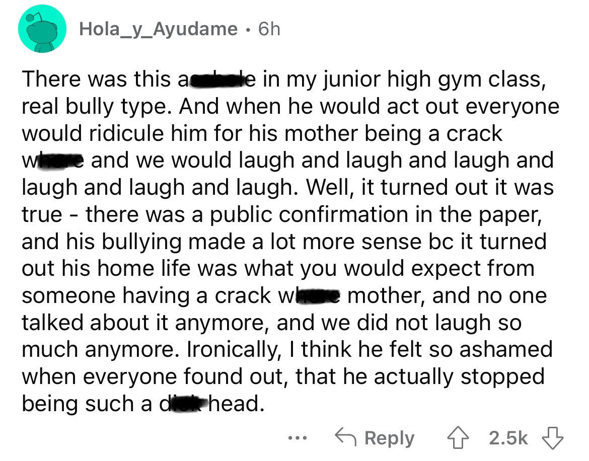 angle - Hola_y_Ayudame . 6h There was this ale in my junior high gym class, real bully type. And when he would act out everyone would ridicule him for his mother being a crack where and we would laugh and laugh and laugh and laugh and laugh and laugh. Wel