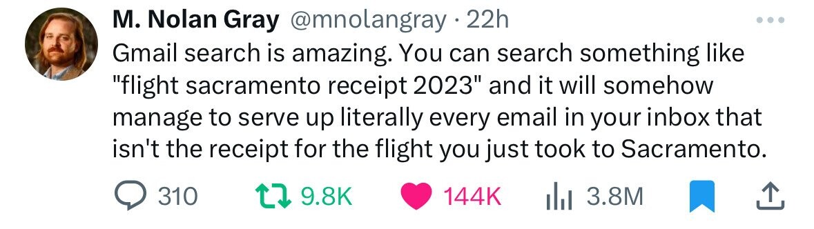 paper - M. Nolan Gray 22h Gmail search is amazing. You can search something "flight sacramento receipt 2023" and it will somehow manage to serve up literally every email in your inbox that isn't the receipt for the flight you just took to Sacramento. 310 