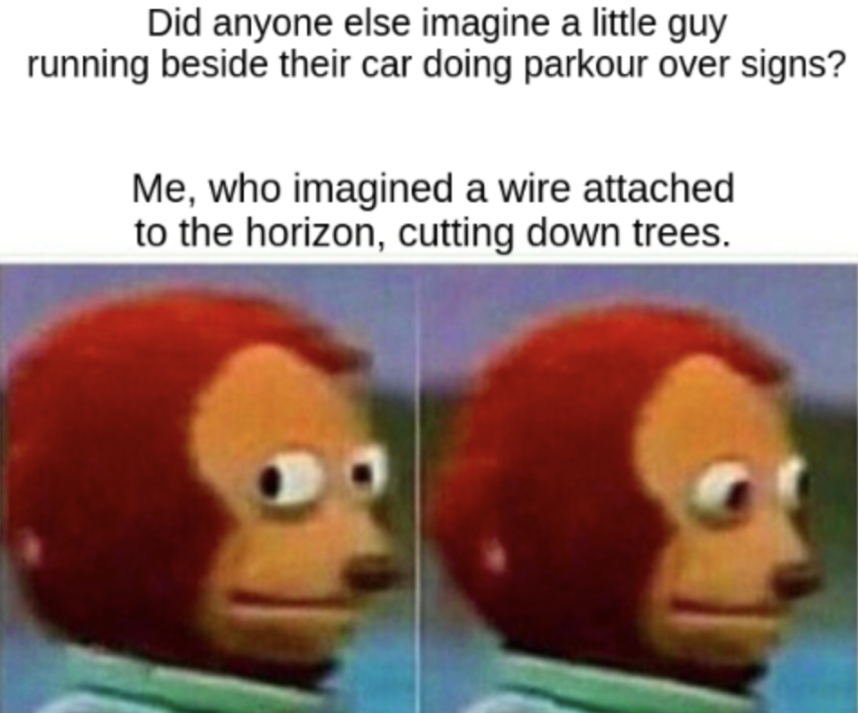 ummm memes - Did anyone else imagine a little guy running beside their car doing parkour over signs? Me, who imagined a wire attached to the horizon, cutting down trees.