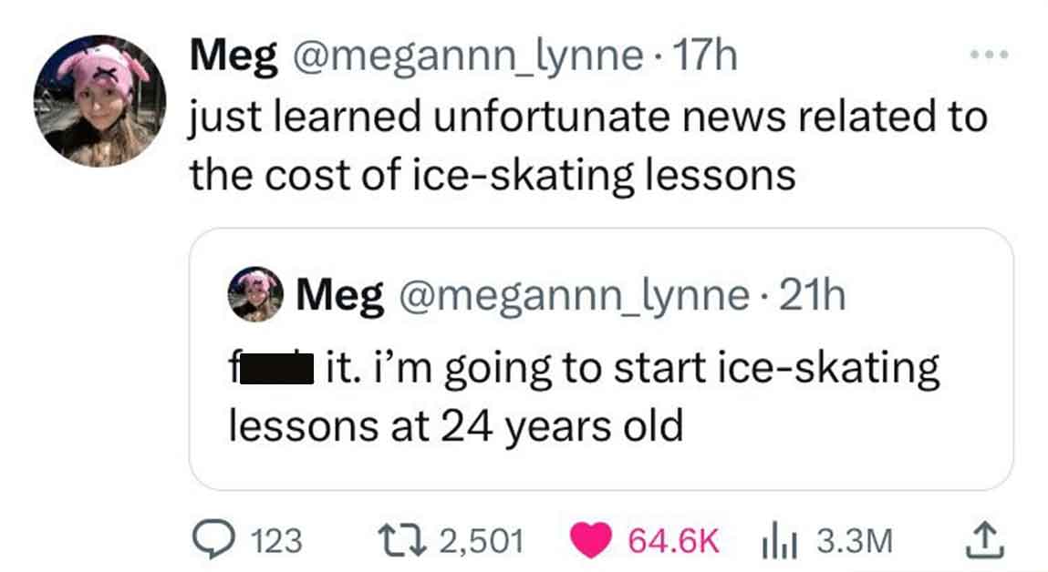 document - Meg 17h just learned unfortunate news related to the cost of iceskating lessons Meg 21h it. i'm going to start iceskating lessons at 24 years old 123 1 2,501 13.3M