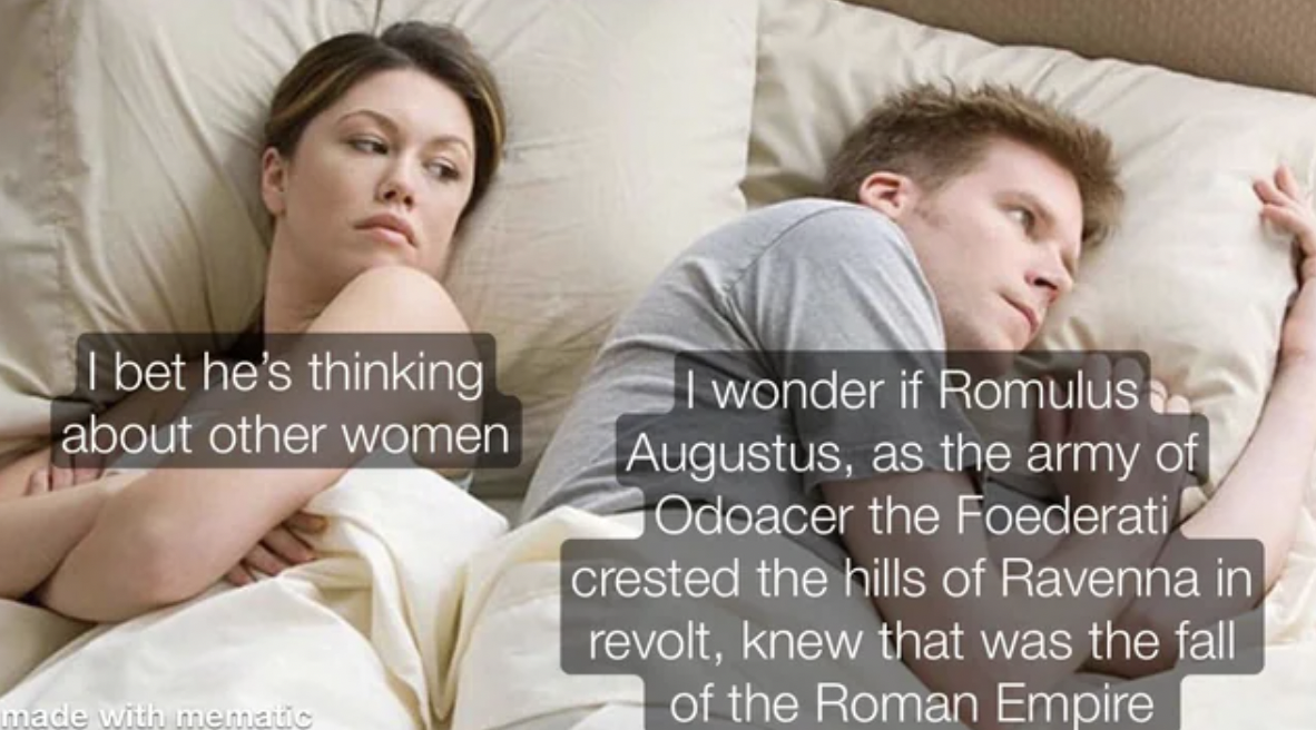 bet he's thinking about the roman empire - I bet he's thinking about other women made with mematic I wonder if Romulus Augustus, as the army of Odoacer the Foederati crested the hills of Ravenna in revolt, knew that was the fall of the Roman Empire