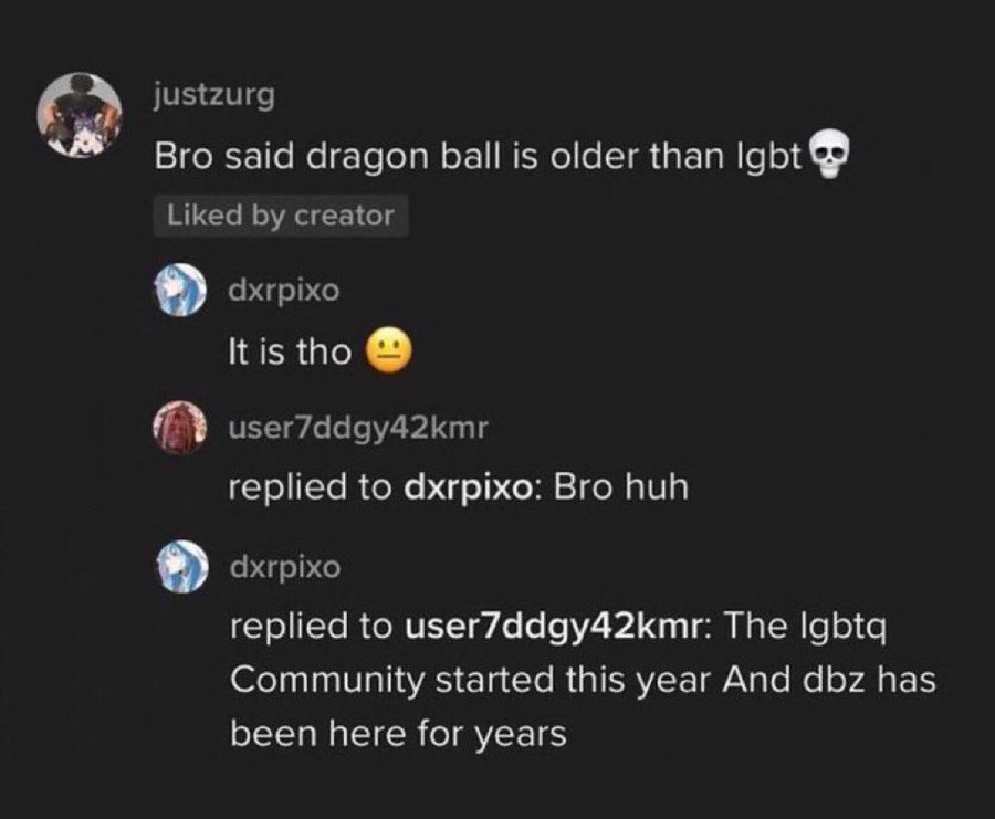 atmosphere - justzurg Bro said dragon ball is older than lgbt d by creator dxrpixo It is tho user7ddgy42kmr replied to dxrpixo Bro huh dxrpixo replied to user7ddgy42kmr The Igbtq Community started this year And dbz has been here for years