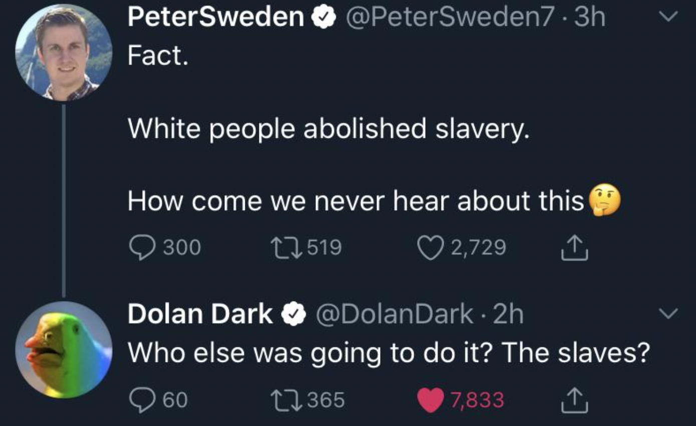 atmosphere - PeterSweden .3h Fact. White people abolished slavery. How come we never hear about this 300 1519 2,729 Dolan Dark 2h Who else was going to do it? The slaves? 60 1365 7,833