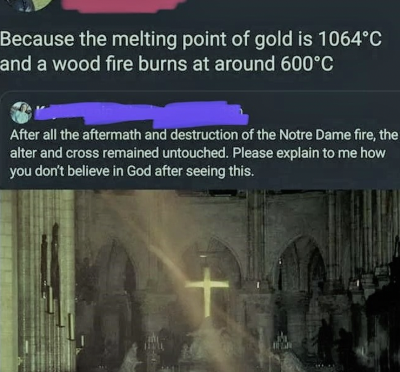 Because the melting point of gold is 1064C and a wood fire burns at around 600C After all the aftermath and destruction of the Notre Dame fire, the alter and cross remained untouched. Please explain to me how you don't believe in God after seeing this.…