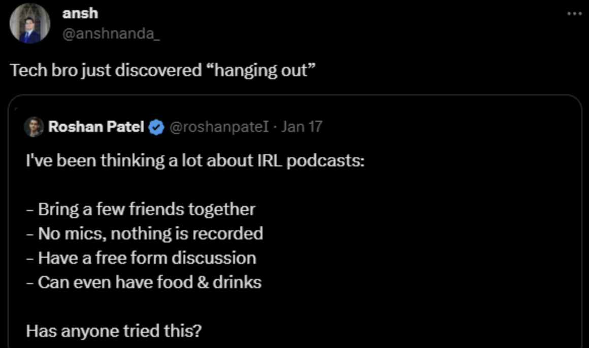 tech bro just discovered - ansh Tech bro just discovered "hanging out" Roshan Patel Jan 17 I've been thinking a lot about Irl podcasts Bring a few friends together No mics, nothing is recorded Have a free form discussion Can even have food & drinks Has an