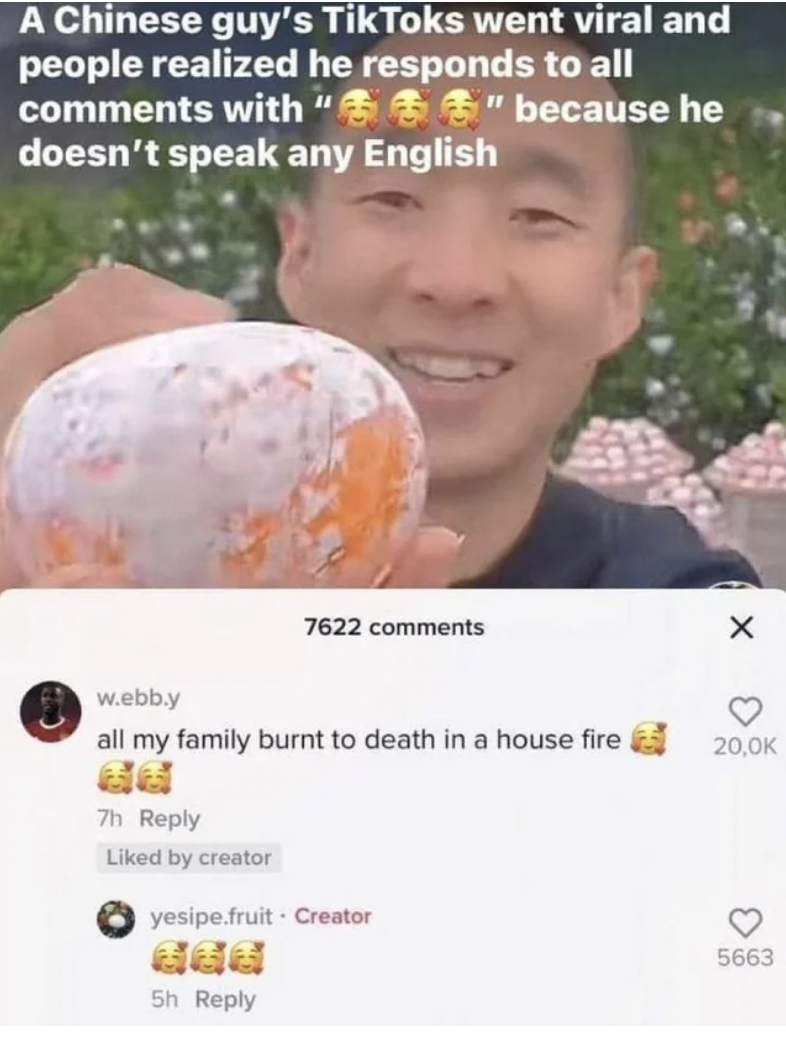chinese tiktoker doesn t know english - A Chinese guy's TikToks went viral and people realized he responds to all with "" because he doesn't speak any English w.ebb.y all my family burnt to death in a house fire 7h d by creator 7622 yesipe.fruit Creator 5