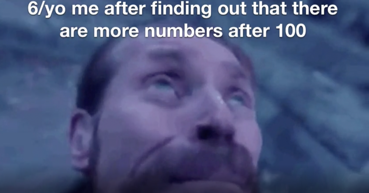 person - 6yo me after finding out that there are more numbers after 100