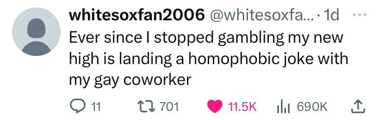 number - whitesoxfan2006 .... 1d Ever since I stopped gambling my new high is landing a homophobic joke with my gay coworker 11 1701 il