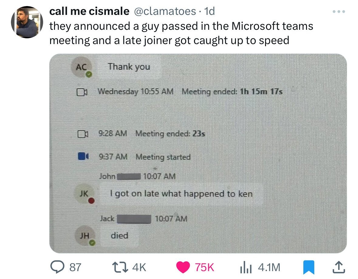 material - call me cismale . 1d they announced a guy passed in the Microsoft teams meeting and a late joiner got caught up to speed Ac Jk Meeting ended 23s Jh Thank you 87 Wednesday Meeting ended 1h 15m 17s Meeting started John I got on late what happened