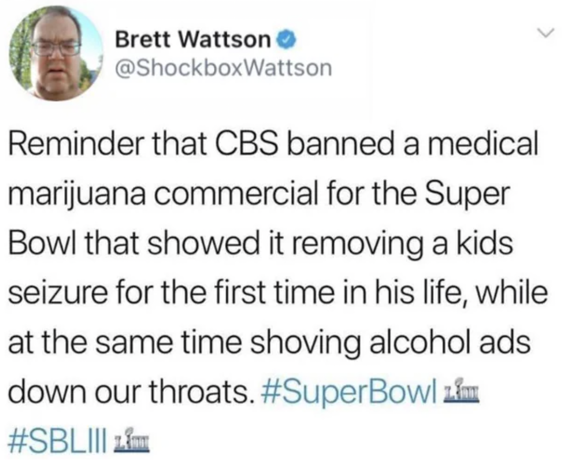 Brett Wattson Reminder that Cbs banned a medical marijuana commercial for the Super Bowl that showed it removing a kids seizure for the first time in his life, while at the same time shoving alcohol ads down our throats. 1