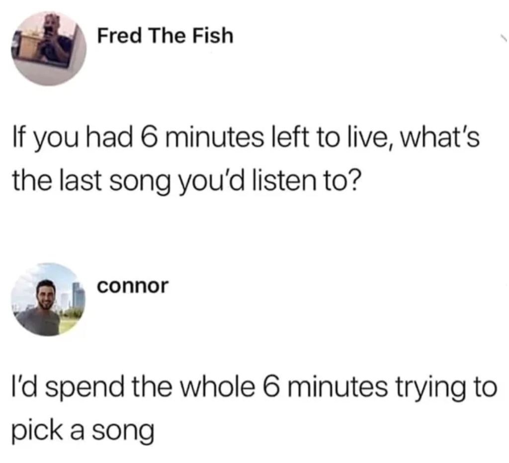 if you had six minutes to live - Fred The Fish If you had 6 minutes left to live, what's the last song you'd listen to? connor I'd spend the whole 6 minutes trying to pick a song