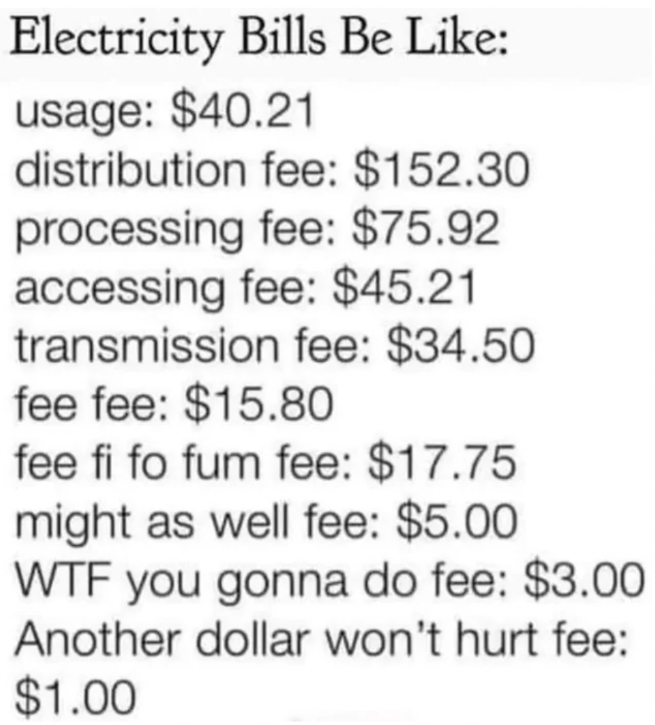 electric bills be like - Electricity Bills Be usage $40.21 distribution fee $152.30 processing fee $75.92 accessing fee $45.21 transmission fee $34.50 fee fee $15.80 fee fi fo fum fee $17.75 might as well fee $5.00 Wtf you gonna do fee $3.00 Another dolla