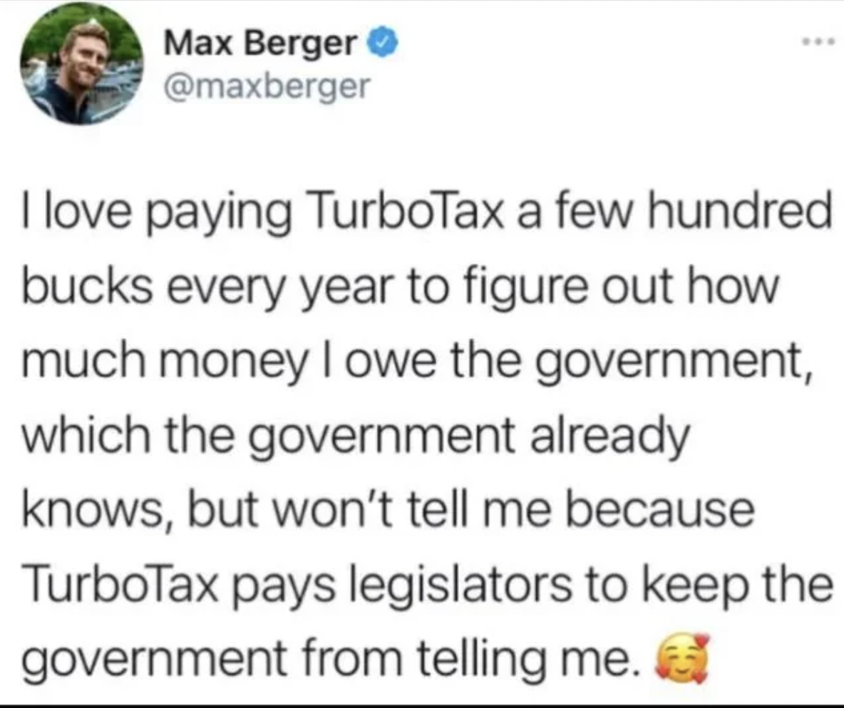 paper - Max Berger I love paying TurboTax a few hundred bucks every year to figure out how much money I owe the government, which the government already knows, but won't tell me because TurboTax pays legislators to keep the government from telling me.