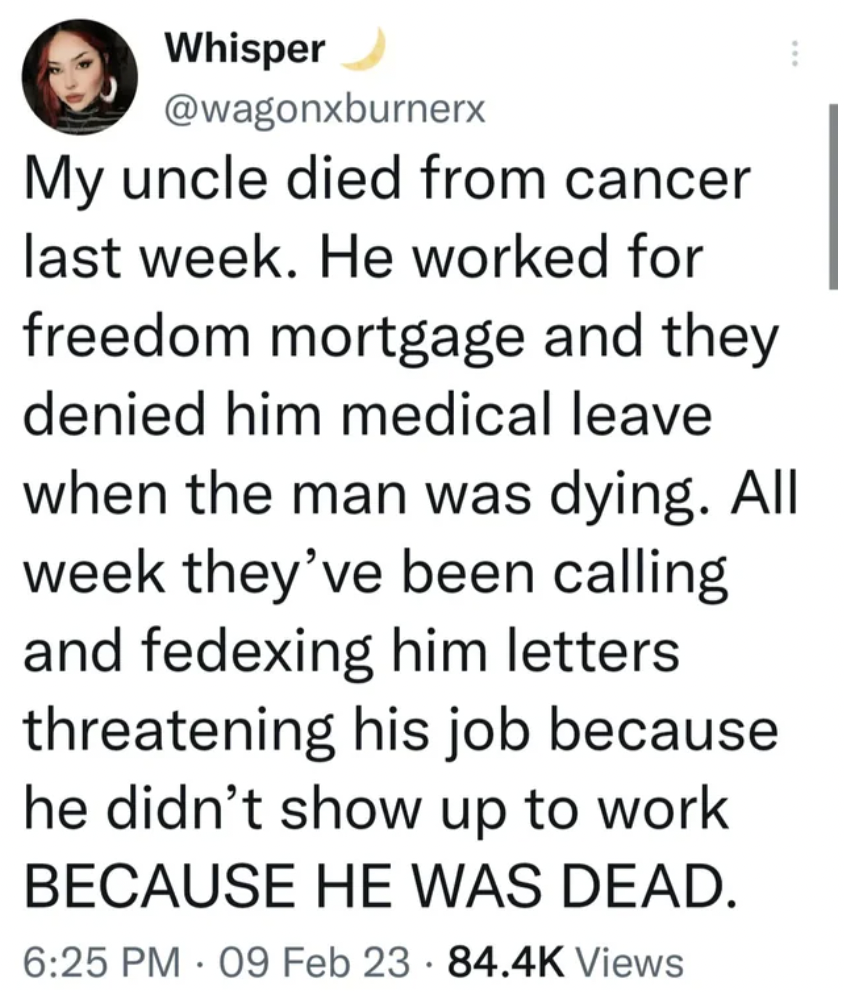 handwriting - Whisper My uncle died from cancer last week. He worked for freedom mortgage and they denied him medical leave when the man was dying. All week they've been calling and fedexing him letters threatening his job because he didn't show up to wor