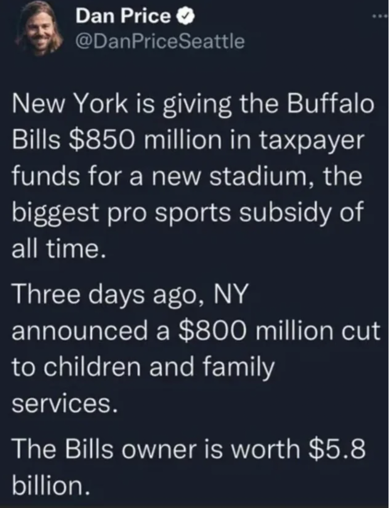 atmosphere - Dan Price New York is giving the Buffalo Bills $850 million in taxpayer funds for a new stadium, the biggest pro sports subsidy of all time. Three days ago, Ny announced a $800 million cut to children and family services. The Bills owner is w