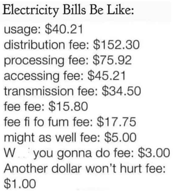 electric bills be like - Electricity Bills Be usage $40.21 distribution fee $152.30 processing fee $75.92 accessing fee $45.21 transmission fee $34.50 fee fee $15.80 fee fi fo fum fee $17.75 might as well fee $5.00 W you gonna do fee $3.00 Another dollar 