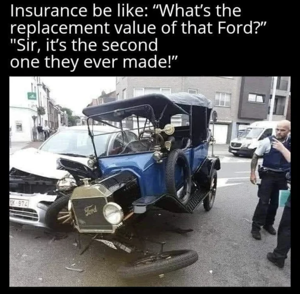 insurance company you hit a what meme - Insurance be "What's the replacement value of that Ford?" "Sir, it's the second one they ever made!" Ak 974 Ford