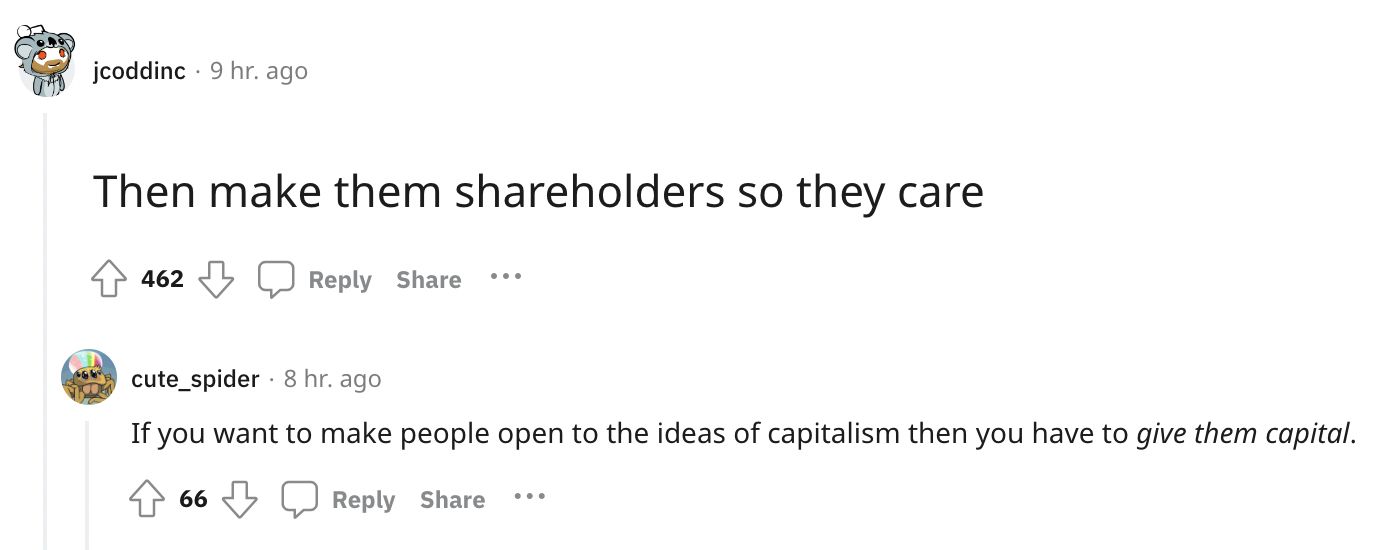 document - jcoddinc 9 hr. ago Then make them holders so they care 462 cute_spider 8 hr. ago If you want to make people open to the ideas of capitalism then you have to give them capital. 66