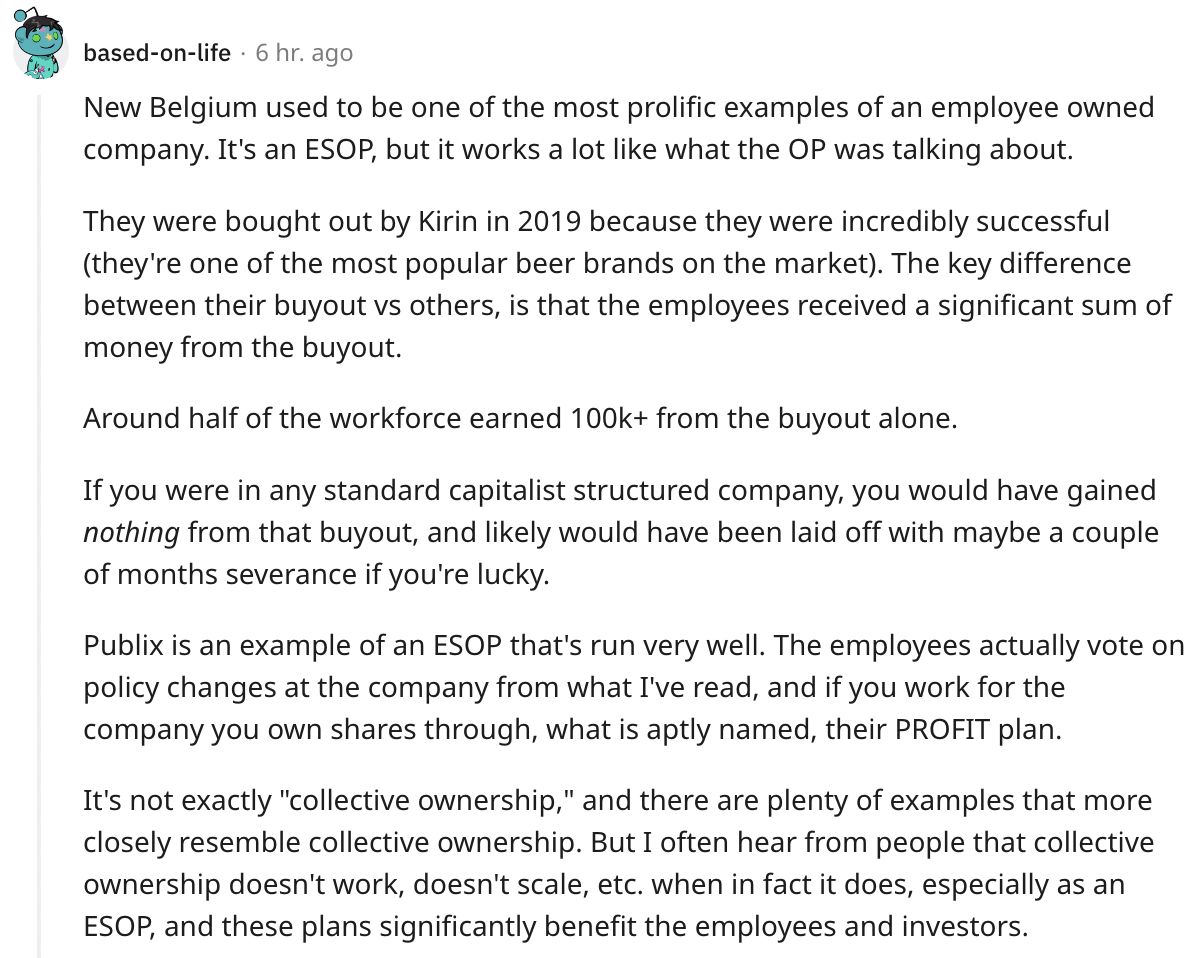 document - basedonlife 6 hr. ago New Belgium used to be one of the most prolific examples of an employee owned company. It's an Esop, but it works a lot what the Op was talking about. They were bought out by Kirin in 2019 because they were incredibly succ