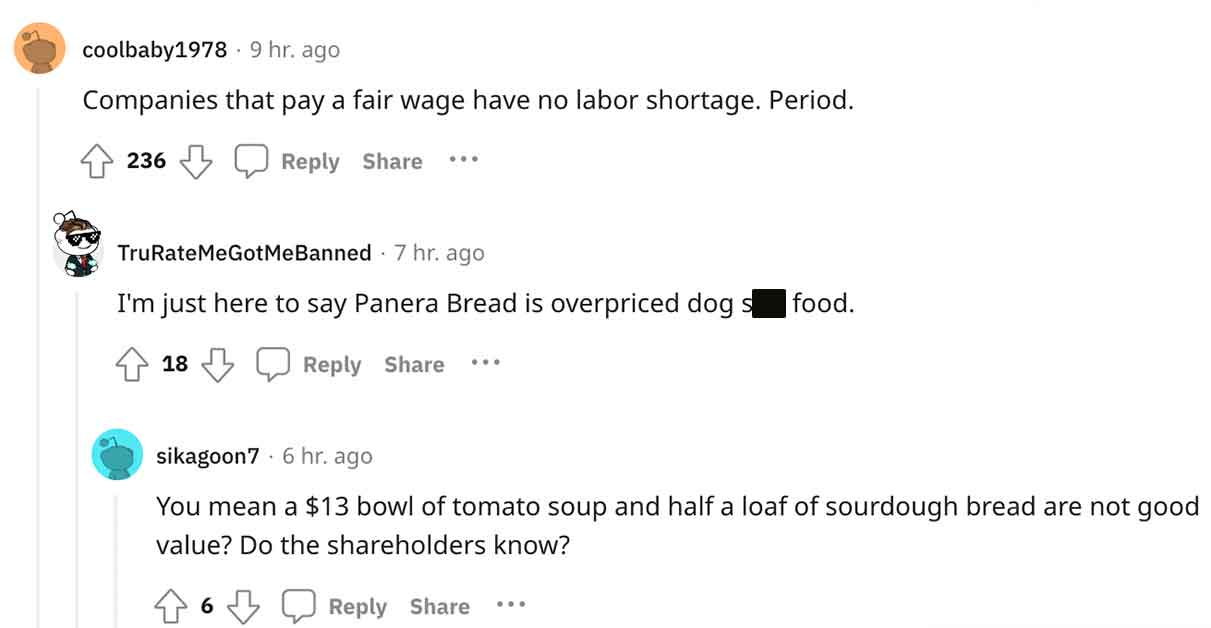 document - coolbaby1978. 9 hr. ago Companies that pay a fair wage have no labor shortage. Period. 236 TruRateMeGotMeBanned 7 hr. ago I'm just here to say Panera Bread is overpriced dog s food. 18 ... sikagoon7 6 hr. ago You mean a $13 bowl of tomato soup 