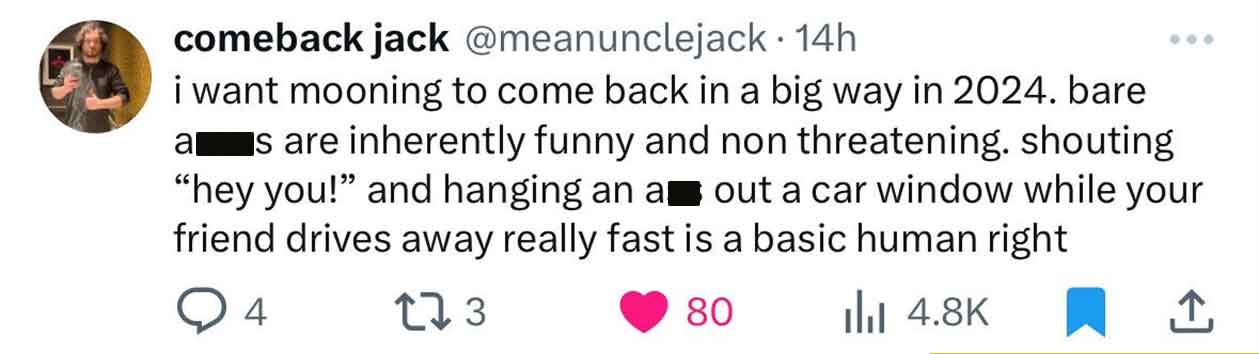 paper - comeback jack 14h i want mooning to come back in a big way in 2024. bare a s are inherently funny and non threatening. shouting "hey you!" and hanging an a out a car window while your friend drives away really fast is a basic human right 4 173 80