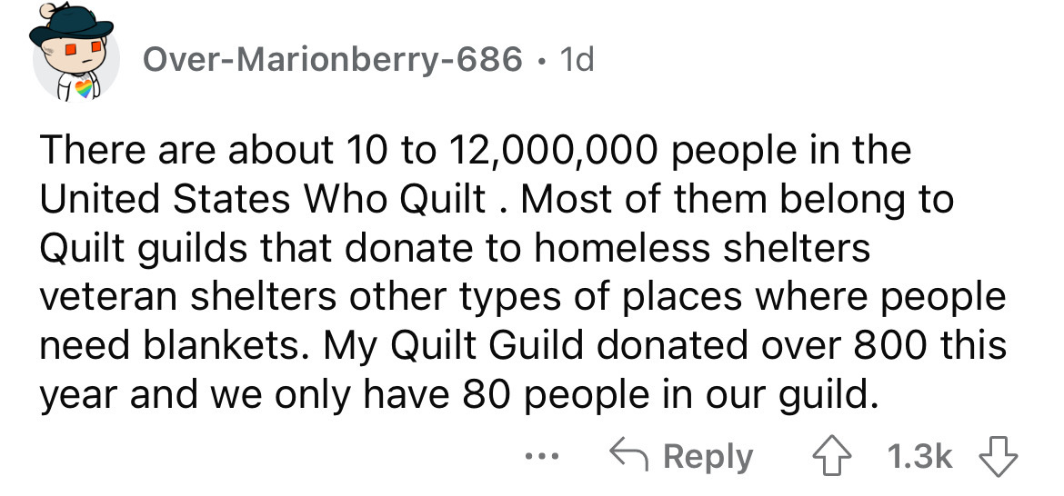 dirty things kids have said - OverMarionberry686 1d There are about 10 to 12,000,000 people in the United States Who Quilt . Most of them belong to Quilt guilds that donate to homeless shelters veteran shelters other types of places where people need blan