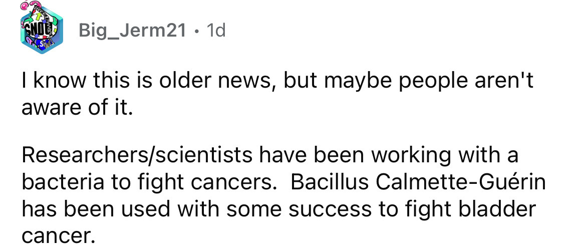 document - Gnol Big Jerm21 1d I know this is older news, but maybe people aren't aware of it. Researchersscientists have been working with a bacteria to fight cancers. Bacillus CalmetteGurin has been used with some success to fight bladder cancer.