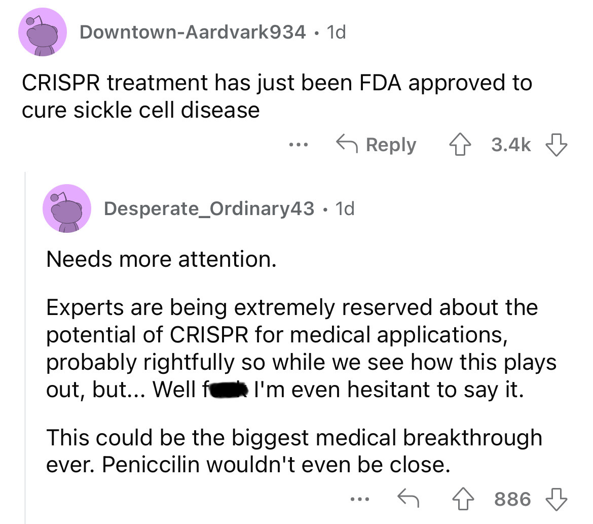 angle - DowntownAardvark934 1d Crispr treatment has just been Fda approved to cure sickle cell disease ... Desperate_Ordinary43 1d Needs more attention. Experts are being extremely reserved about the potential of Crispr for medical applications, probably…