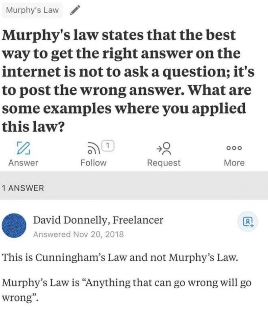 cunninghams law meme - Murphy's Law Murphy's law states that the best way to get the right answer on the internet is not to ask a question; it's to post the wrong answer. What are some examples where you applied this law? 0 Answer 1 Answer Request 000 Mor