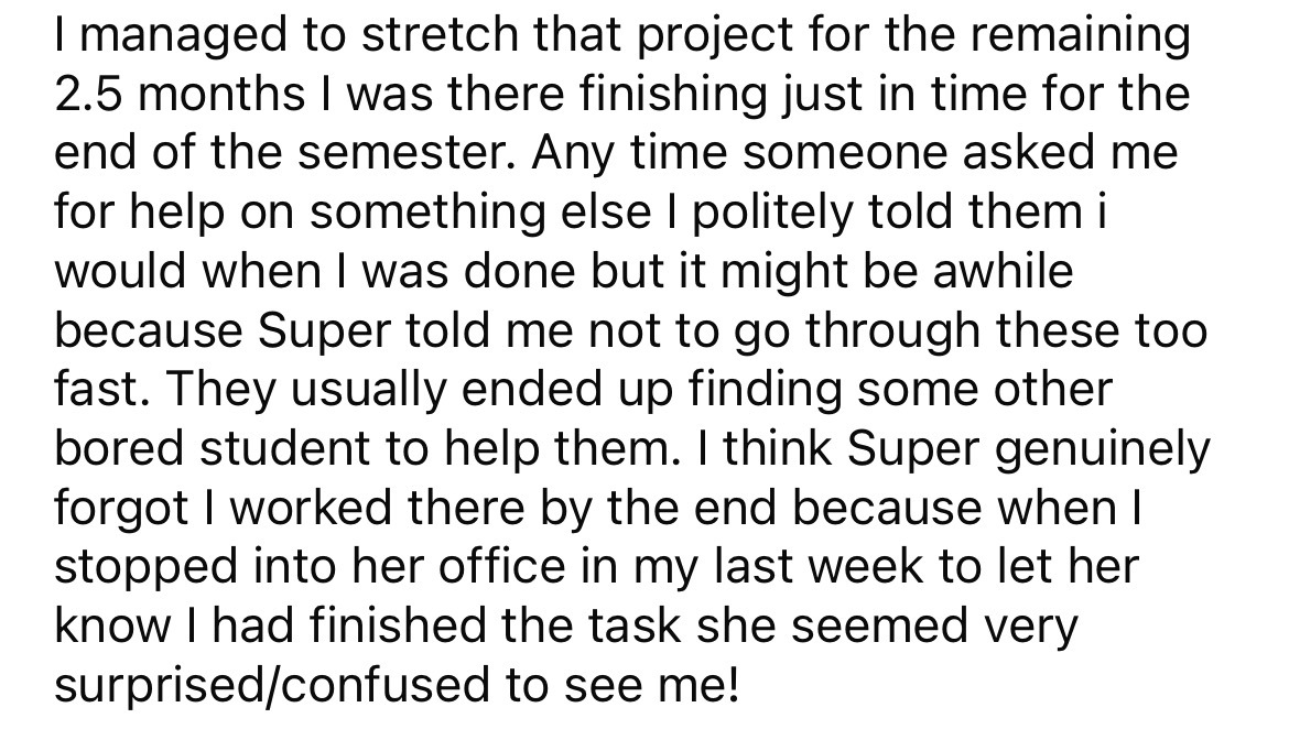 angle - I managed to stretch that project for the remaining 2.5 months I was there finishing just in time for the end of the semester. Any time someone asked me for help on something else I politely told them i would when I was done but it might be awhile