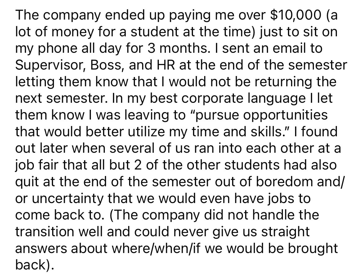 angle - The company ended up paying me over $10,000 a lot of money for a student at the time just to sit on my phone all day for 3 months. I sent an email to Supervisor, Boss, and Hr at the end of the semester letting them know that I would not be returni