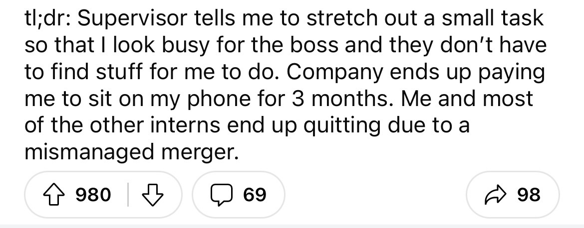 number - tl;dr Supervisor tells me to stretch out a small task so that I look busy for the boss and they don't have to find stuff for me to do. Company ends up paying me to sit on my phone for 3 months. Me and most of the other interns end up quitting due