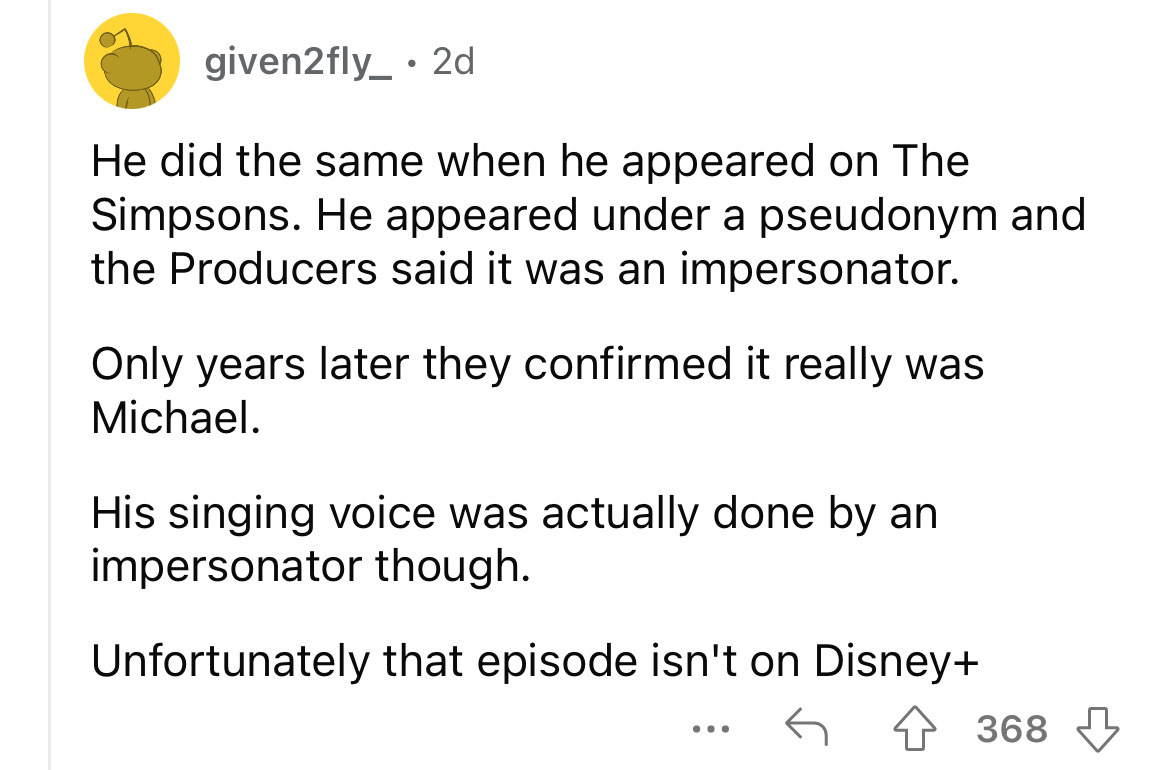 angle - given2fly_ 2d He did the same when he appeared on The Simpsons. He appeared under a pseudonym and the Producers said it was an impersonator. Only years later they confirmed it really was Michael. His singing voice was actually done by an impersona