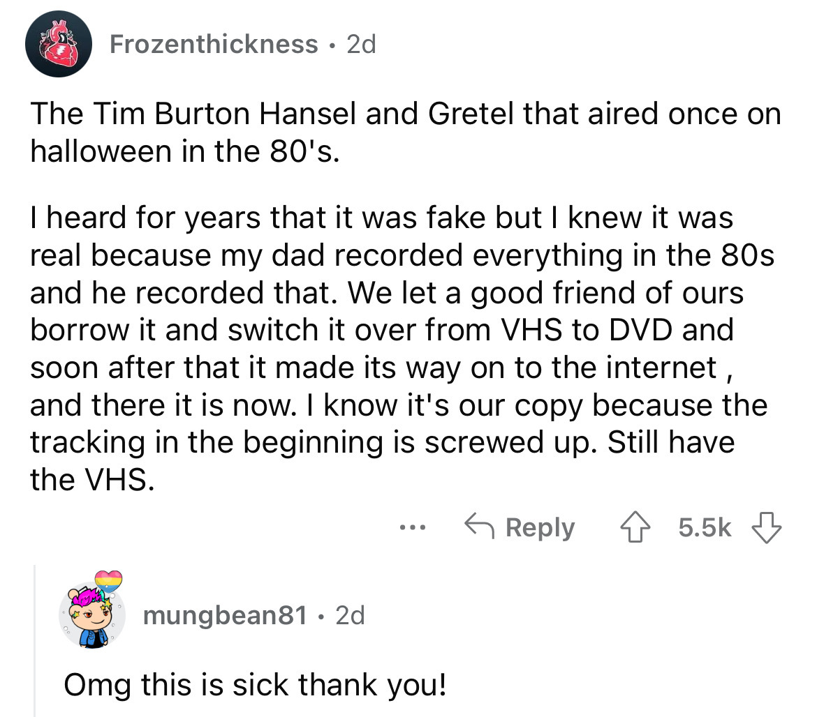 angle - Frozenthickness 2d The Tim Burton Hansel and Gretel that aired once on halloween in the 80's. I heard for years that it was fake but I knew it was real because my dad recorded everything in the 80s and he recorded that. We let a good friend of our