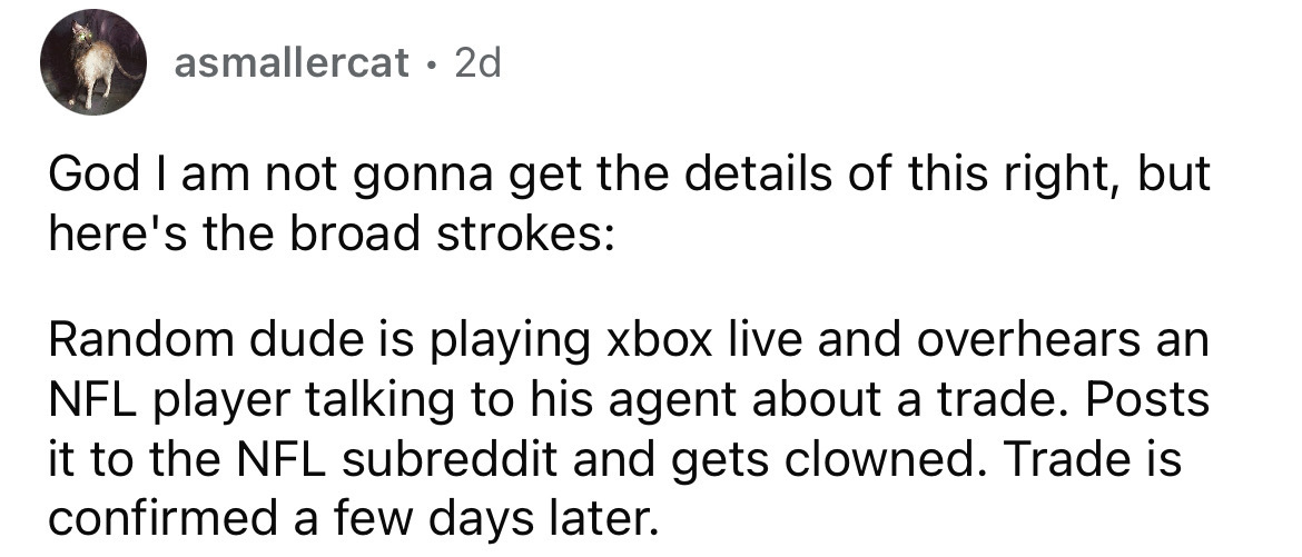angle - asmallercat 2d God I am not gonna get the details of this right, but here's the broad strokes Random dude is playing xbox live and overhears an Nfl player talking to his agent about a trade. Posts it to the Nfl subreddit and gets clowned. Trade is