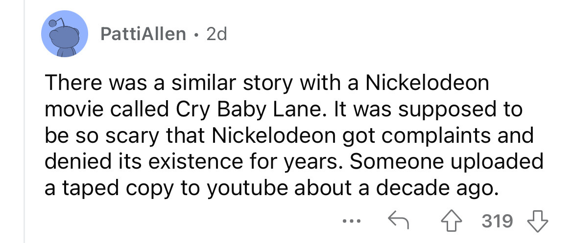 number - PattiAllen. 2d There was a similar story with a Nickelodeon movie called Cry Baby Lane. It was supposed to be so scary that Nickelodeon got complaints and denied its existence for years. Someone uploaded a taped copy to youtube about a decade ago