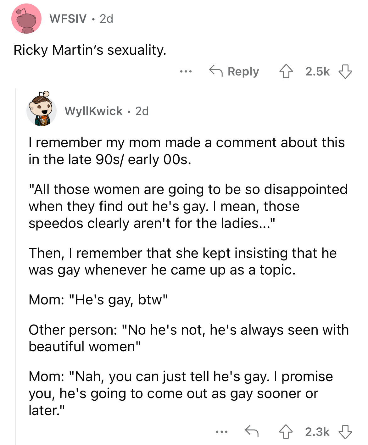 angle - Wfsiv 2d Ricky Martin's sexuality. ... Wyllkwick 2d I remember my mom made a comment about this in the late 90s early 00s. "All those women are going to be so disappointed when they find out he's gay. I mean, those speedos clearly aren't for the l