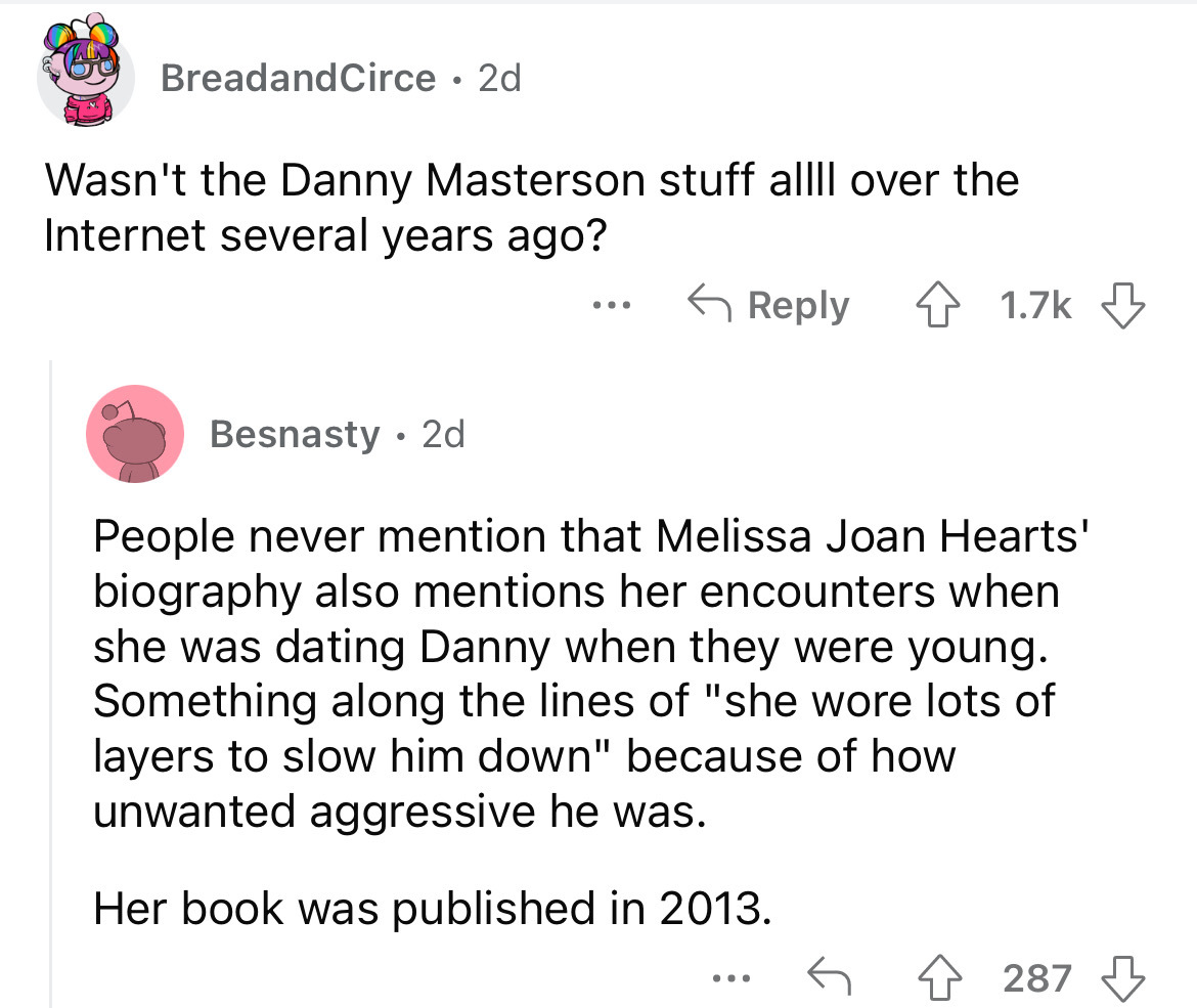 angle - BreadandCirce 2d Wasn't the Danny Masterson stuff allll over the Internet several years ago? 4 ... Besnasty. 2d People never mention that Melissa Joan Hearts' biography also mentions her encounters when she was dating Danny when they were young. S