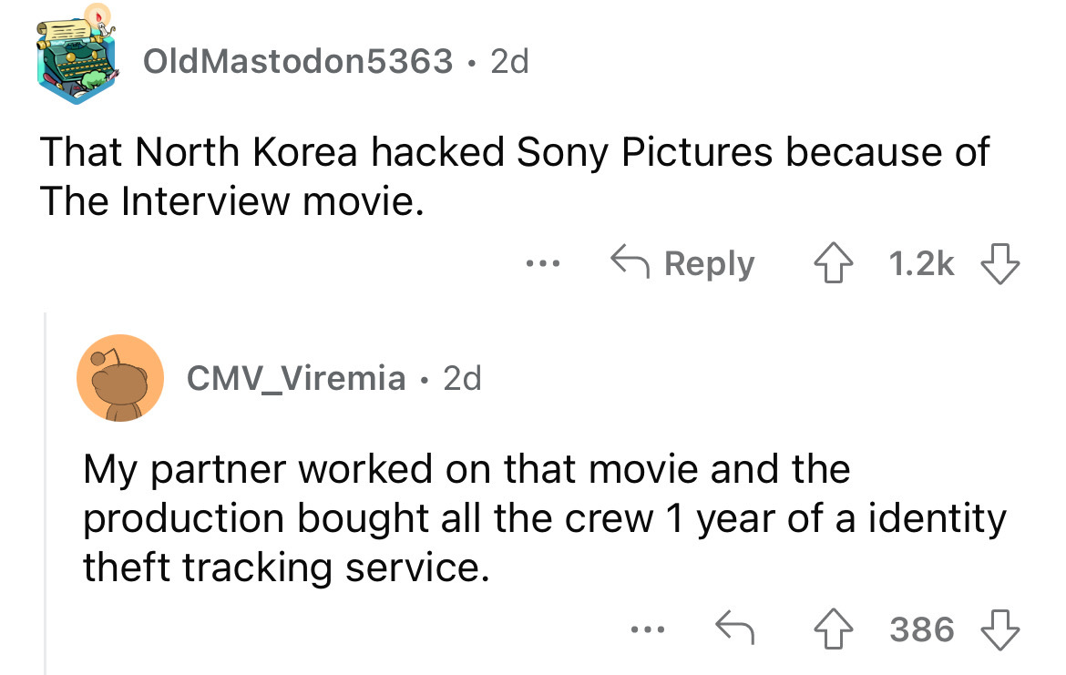 angle - Old Mastodon5363 2d That North Korea hacked Sony Pictures because of The Interview movie. 4 CMV_Viremia 2d My partner worked on that movie and the production bought all the crew 1 year of a identity theft tracking service. ... 386