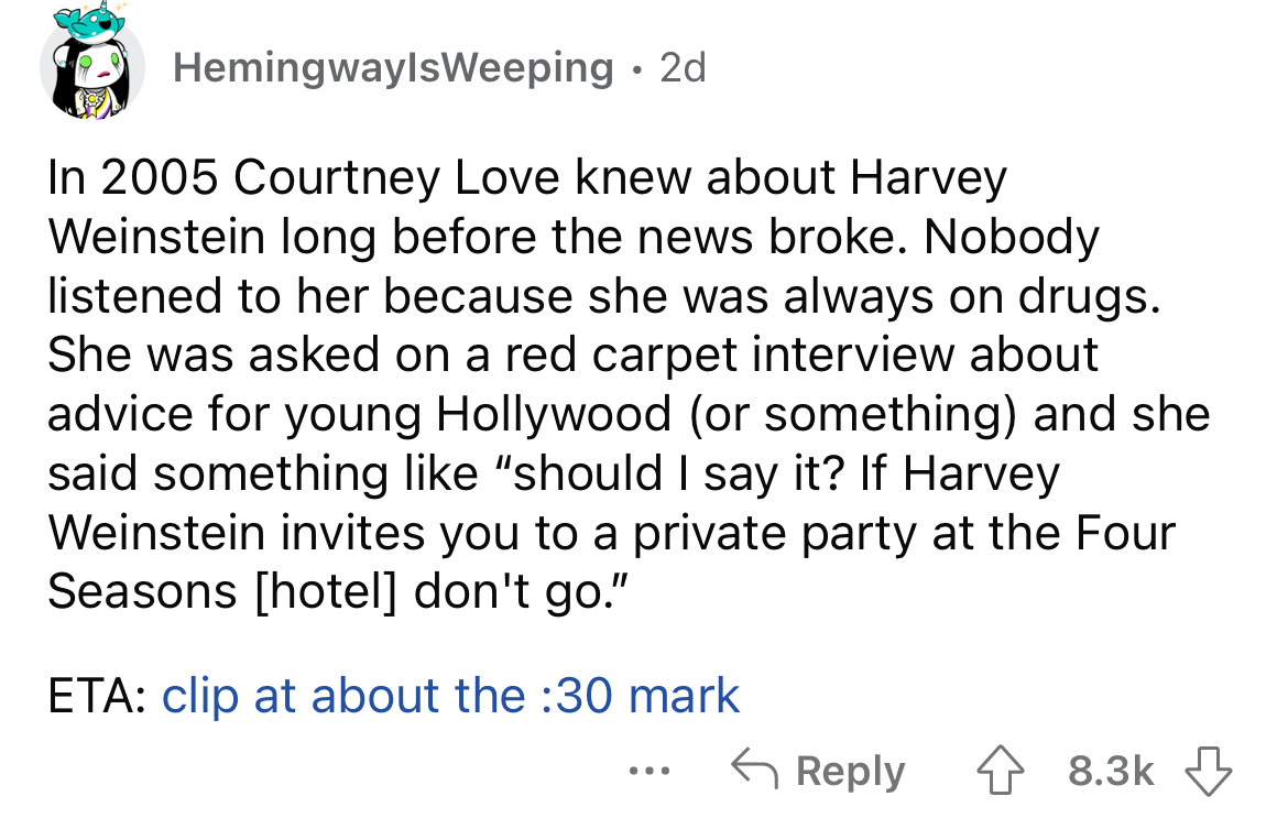 angle - HemingwayIsWeeping 2d In 2005 Courtney Love knew about Harvey Weinstein long before the news broke. Nobody listened to her because she was always on drugs. She was asked on a red carpet interview about advice for young Hollywood or something and s