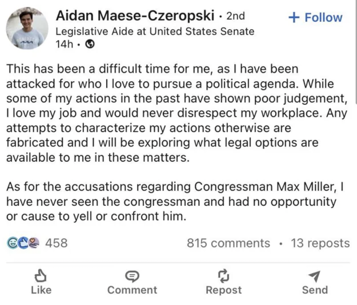 document - Aidan MaeseCzeropski 2nd Legislative Aide at United States Senate 14h. This has been a difficult time for me, as I have been attacked for who I love to pursue a political agenda. While some of my actions in the past have shown poor judgement, I