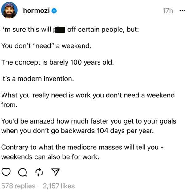 document - hormozi >> I'm sure this will off certain people, but You don't "need" a weekend. The concept is barely 100 years old. It's a modern invention. What you really need is work you don't need a weekend from. 17h You'd be amazed how much faster you 