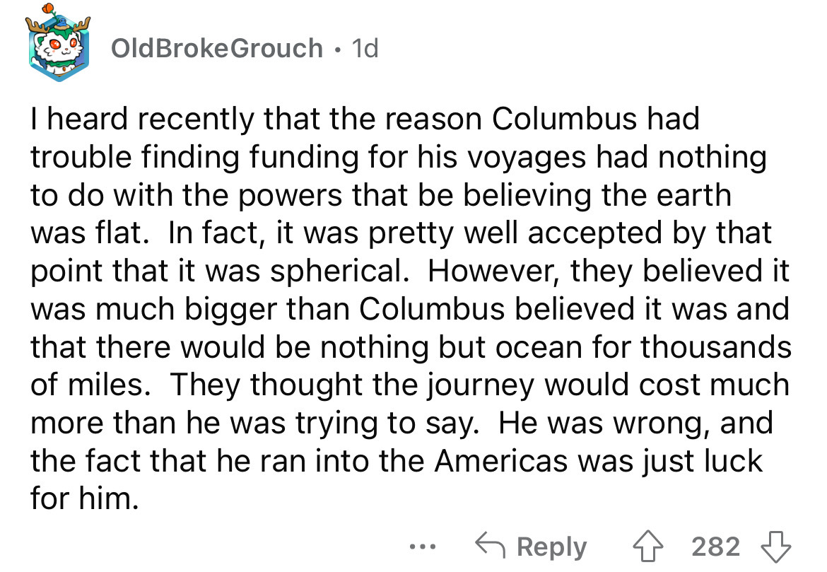 angle - Old Broke Grouch. 1d I heard recently that the reason Columbus had trouble finding funding for his voyages had nothing to do with the powers that be believing the earth was flat. In fact, it was pretty well accepted by that point that it was spher