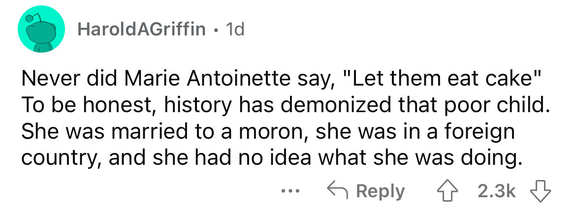 Harold AGriffin 1d Never did Marie Antoinette say, "Let them eat cake" To be honest, history has demonized that poor child. She was married to a moron, she was in a foreign country, and she had no idea what she was doing.