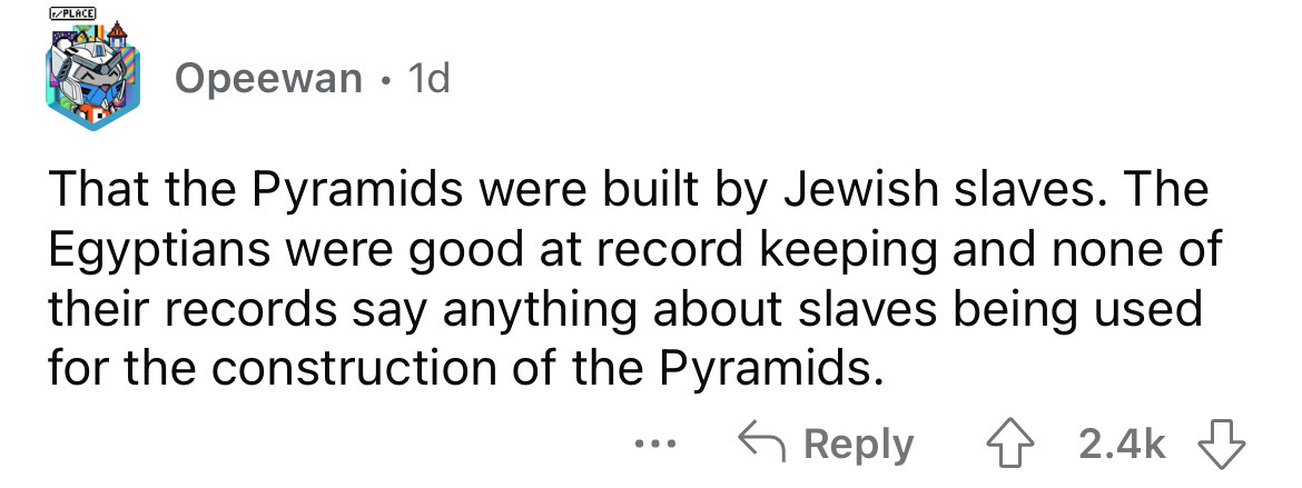 dumb realizations - rPlace Opeewan 1d That the Pyramids were built by Jewish slaves. The Egyptians were good at record keeping and none of their records say anything about slaves being used for the construction of the Pyramids. ...