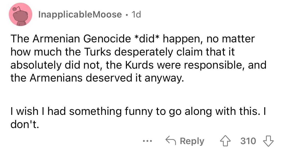 angle - InapplicableMoose. 1d The Armenian Genocide did happen, no matter how much the Turks desperately claim that it absolutely did not, the Kurds were responsible, and the Armenians deserved it anyway. I wish I had something funny to go along with this