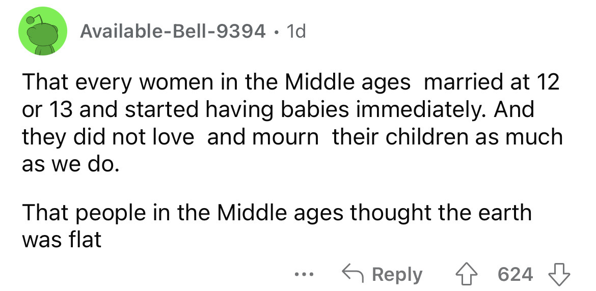 angle - AvailableBell9394 1d That every women in the Middle ages married at 12 or 13 and started having babies immediately. And they did not love and mourn their children as much as we do. That people in the Middle ages thought the earth was flat 624