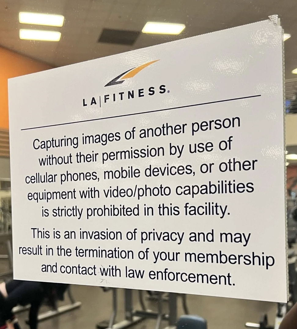 signage - La Fitness. Capturing images of another person without their permission by use of cellular phones, mobile devices, or other equipment with videophoto capabilities is strictly prohibited in this facility. This is an invasion of privacy and may re