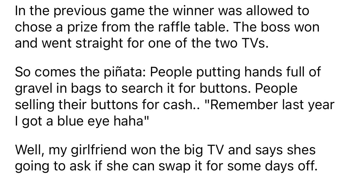 angle - In the previous game the winner was allowed to chose a prize from the raffle table. The boss won and went straight for one of the two TVs. So comes the piata People putting hands full of gravel in bags to search it for buttons. People selling thei